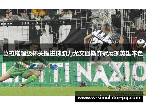 莫拉塔超级杯关键进球助力尤文图斯夺冠展现英雄本色 莫拉塔超级杯关键进球助力尤文图斯夺冠展现英雄本色
