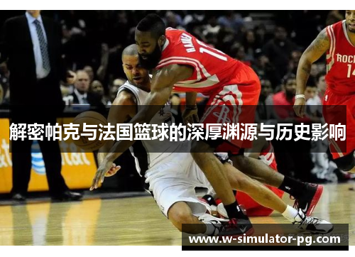 解密帕克与法国篮球的深厚渊源与历史影响 解密帕克与法国篮球的深厚渊源与历史影响