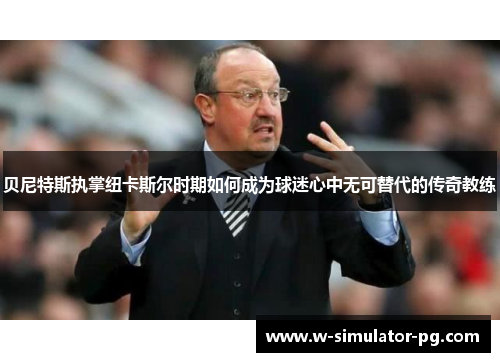 贝尼特斯执掌纽卡斯尔时期如何成为球迷心中无可替代的传奇教练 贝尼特斯执掌纽卡斯尔时期如何成为球迷心中无可替代的传奇教练