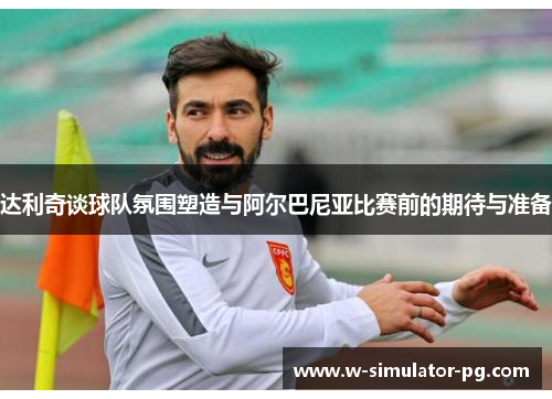 达利奇谈球队氛围塑造与阿尔巴尼亚比赛前的期待与准备