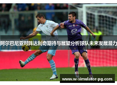 阿尔巴尼亚对阵达利奇期待与展望分析球队未来发展潜力