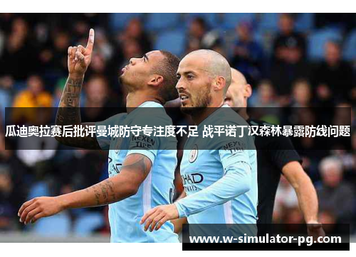 瓜迪奥拉赛后批评曼城防守专注度不足 战平诺丁汉森林暴露防线问题 瓜迪奥拉赛后批评曼城防守专注度不足 战平诺丁汉森林暴露防线问题