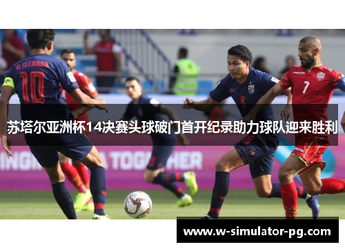 苏塔尔亚洲杯14决赛头球破门首开纪录助力球队迎来胜利 苏塔尔亚洲杯14决赛头球破门首开纪录助力球队迎来胜利