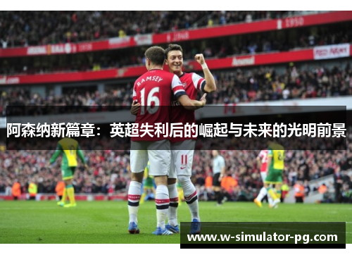 阿森纳新篇章：英超失利后的崛起与未来的光明前景