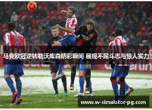 马竞欧冠逆转勒沃库森精彩瞬间 展现不屈斗志与惊人实力