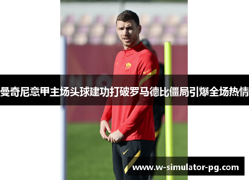 曼奇尼意甲主场头球建功打破罗马德比僵局引爆全场热情 曼奇尼意甲主场头球建功打破罗马德比僵局引爆全场热情