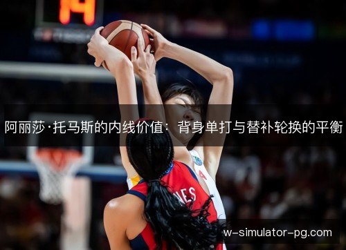 阿丽莎·托马斯的内线价值:背身单打与替补轮换的平衡 阿丽莎·托马斯的内线价值:背身单打与替补轮换的平衡